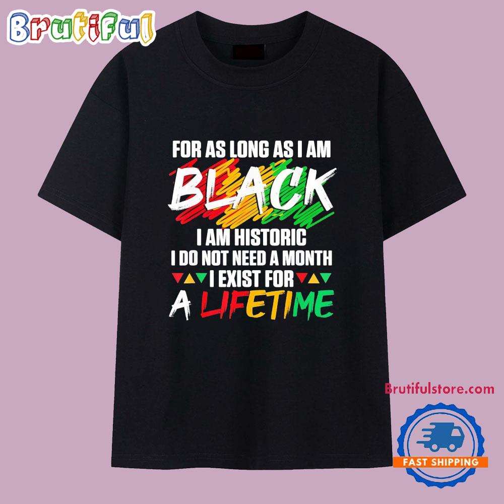 For as Long as I Am Black I Am Historic I Do Not Need a Month I Exist for a Lifetime T Shirt